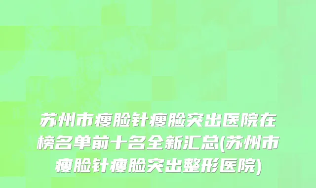 苏州市瘦脸针瘦脸突出医院在榜名单前十名全新汇总(苏州市瘦脸针瘦脸突出整形医院)