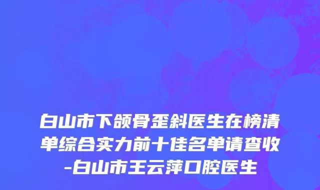白山市下颌骨歪斜医生在榜清单综合实力前十佳名单请查收-白山市王云萍口腔医生