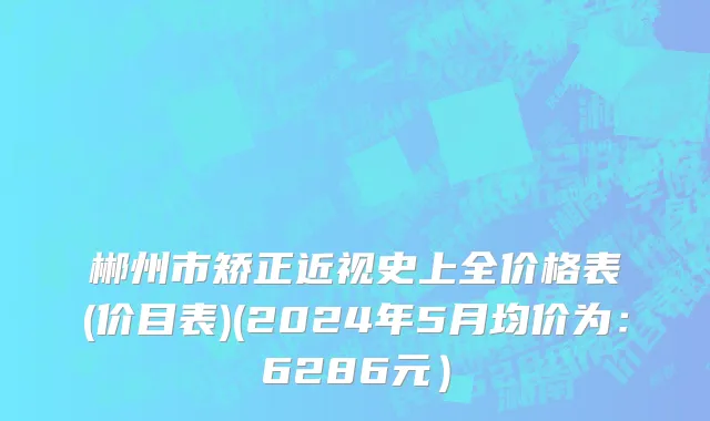 郴州市矫正近视史上全价格表(价目表)(2024年5月均价为：6286元）
