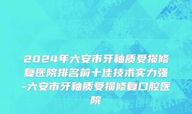 2024年六安市牙釉质受损修复医院排名前十佳技术实力强-六安市牙釉质受损修复口腔医院