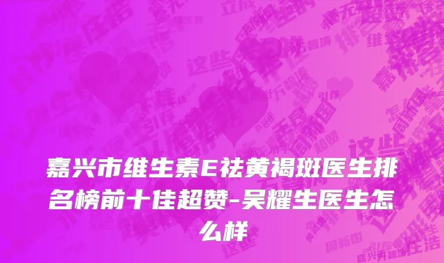 嘉兴市维生素E祛黄褐斑医生排名榜前十佳超赞-吴耀生医生怎么样