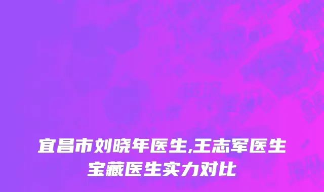 宜昌市刘晓年医生,王志军医生宝藏医生实力对比