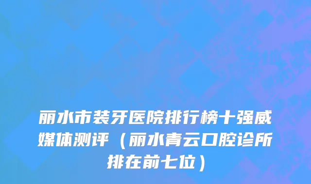丽水市装牙医院排行榜十强威媒体测评（丽水青云口腔诊所排在前七位）