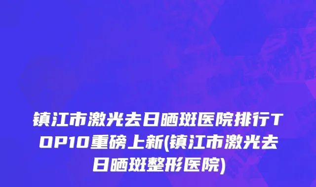 镇江市激光去日晒斑医院排行TOP10重磅上新(镇江市激光去日晒斑整形医院)