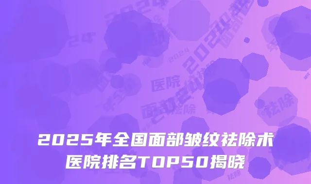 2025年全国面部皱纹祛除术医院排名TOP50揭晓