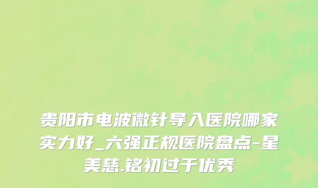 贵阳市电波微针导入医院哪家实力好_六强正规医院盘点-星美慈.铭初过于优秀