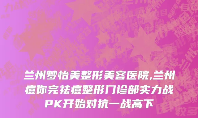 兰州梦怡美整形美容医院,兰州痘你完祛痘整形门诊部实力战PK开始对抗一战高下