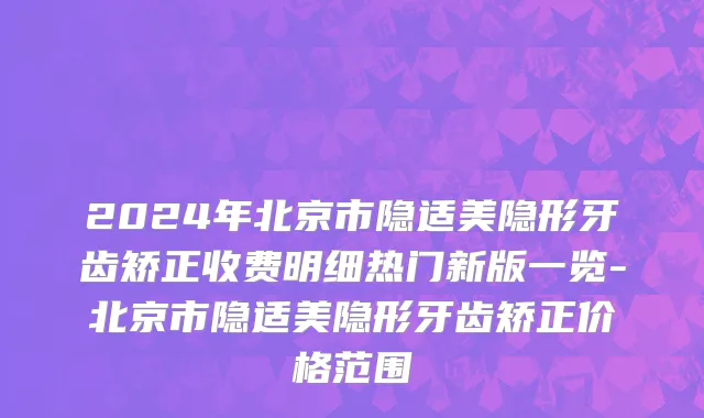 2024年北京市隐适美隐形牙齿矫正收费明细热门新版一览-北京市隐适美隐形牙齿矫正价格范围
