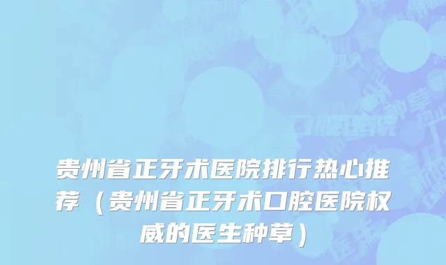 贵州省正牙术医院排行热心推荐（贵州省正牙术口腔医院权威的医生种草）