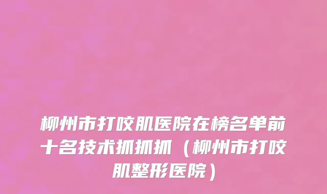 柳州市打咬肌医院在榜名单前十名技术抓抓抓（柳州市打咬肌整形医院）