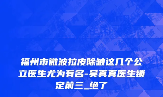 福州市微波拉皮除皱这几个公立医生尤为有名-吴真真医生锁定前三_绝了