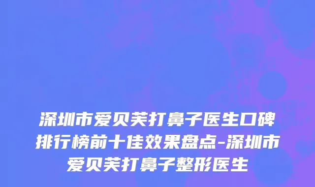 深圳市爱贝芙打鼻子医生口碑排行榜前十佳效果盘点-深圳市爱贝芙打鼻子整形医生