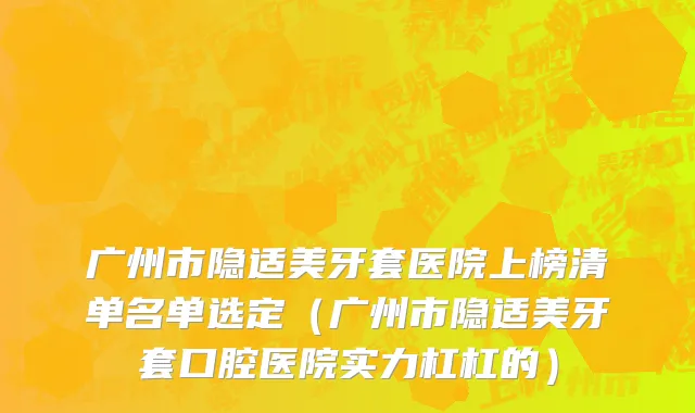 广州市隐适美牙套医院上榜清单名单选定（广州市隐适美牙套口腔医院实力杠杠的）