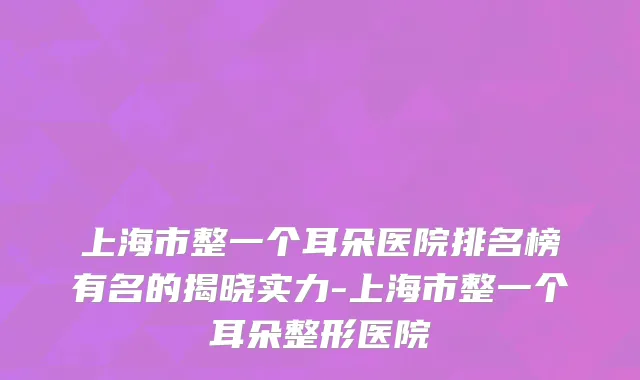 上海市整一个耳朵医院排名榜有名的揭晓实力-上海市整一个耳朵整形医院