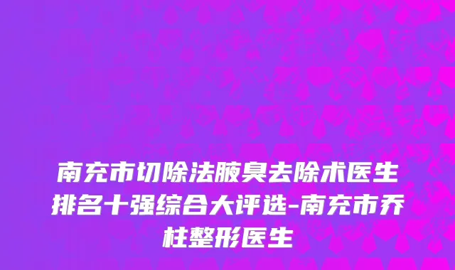 南充市切除法腋臭去除术医生排名十强综合大评选-南充市乔柱整形医生