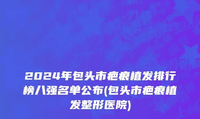 2024年包头市疤痕植发排行榜八强名单公布(包头市疤痕植发整形医院)