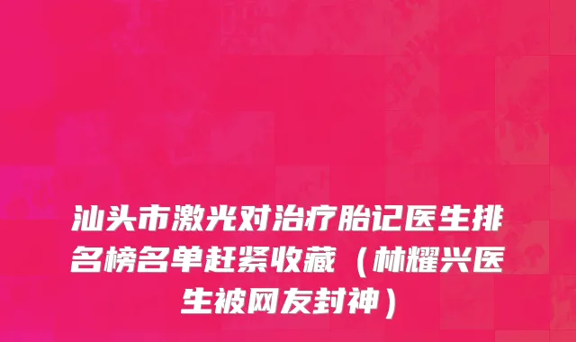 汕头市激光对治疗胎记医生排名榜名单赶紧收藏（林耀兴医生被网友封神）