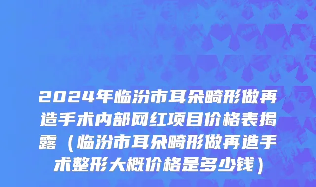 2024年临汾市耳朵畸形做再造手术内部网红项目价格表揭露（临汾市耳朵畸形做再造手术整形大概价格是多少钱）