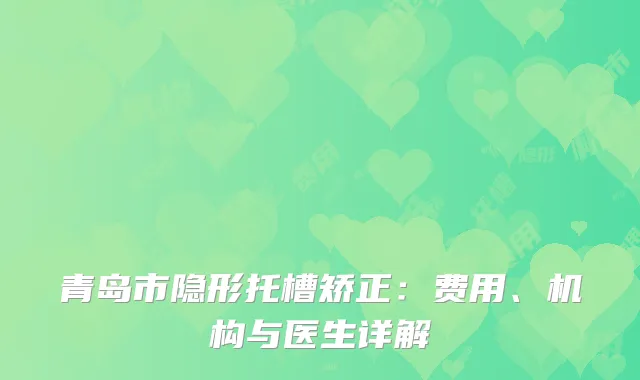 青岛市隐形托槽矫正：费用、机构与医生详解