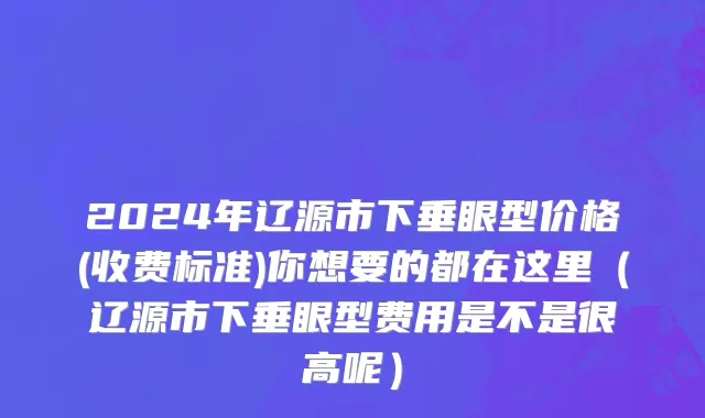 2024年辽源市下垂眼型价格(收费标准)你想要的都在这里（辽源市下垂眼型费用是不是很高呢）