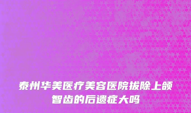 泰州华美医疗美容医院拔除上颌智齿的后遗症大吗