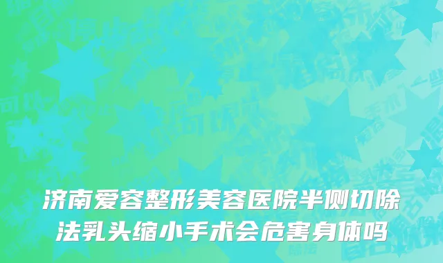 济南爱容整形美容医院半侧切除法乳头缩小手术会危害身体吗