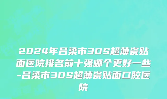 2024年吕梁市3DS超薄瓷贴面医院排名前十强哪个更好一些-吕梁市3DS超薄瓷贴面口腔医院