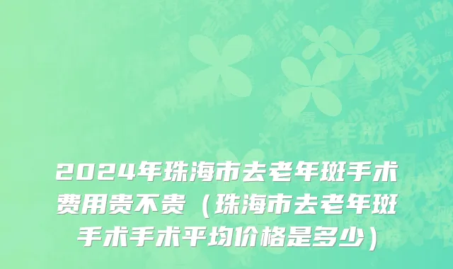 2024年珠海市去老年斑手术费用贵不贵（珠海市去老年斑手术手术平均价格是多少）