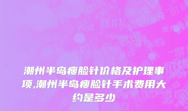 潮州半岛瘦脸针价格及护理事项,潮州半岛瘦脸针手术费用大约是多少