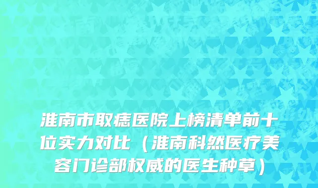 淮南市取痣医院上榜清单前十位实力对比（淮南科然医疗美容门诊部权威的医生种草）
