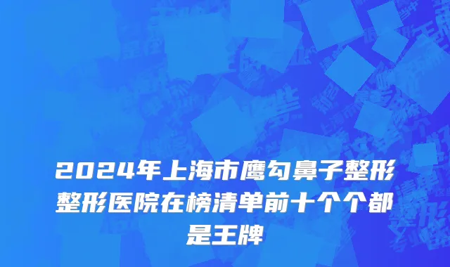 2024年上海市鹰勾鼻子整形整形医院在榜清单前十个个都是王牌