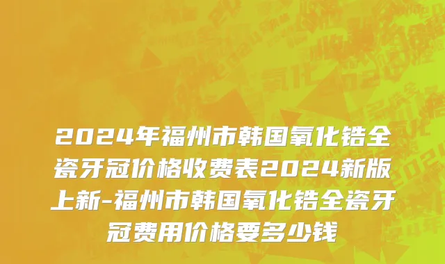 2024年福州市韩国氧化锆全瓷牙冠价格收费表2024新版上新-福州市韩国氧化锆全瓷牙冠费用价格要多少钱