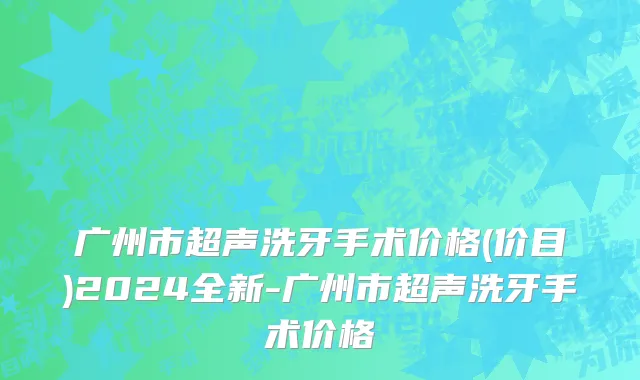 广州市超声洗牙手术价格(价目)2024全新-广州市超声洗牙手术价格