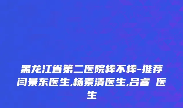 黑龙江省第二医院棒不棒-推荐闫景东医生,杨素清医生,吕睿纮医生