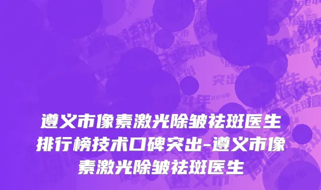 遵义市像素激光除皱祛斑医生排行榜技术口碑突出-遵义市像素激光除皱祛斑医生