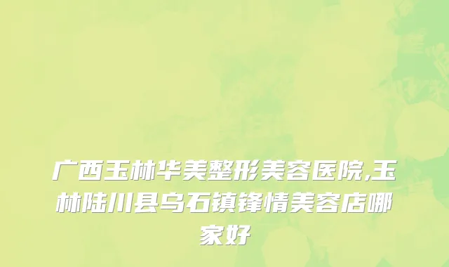 广西玉林华美整形美容医院,玉林陆川县乌石镇锋情美容店哪家好
