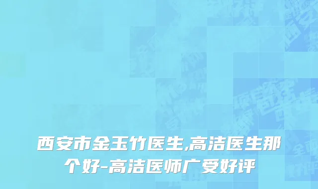西安市金玉竹医生,高洁医生那个好-高洁医师广受好评