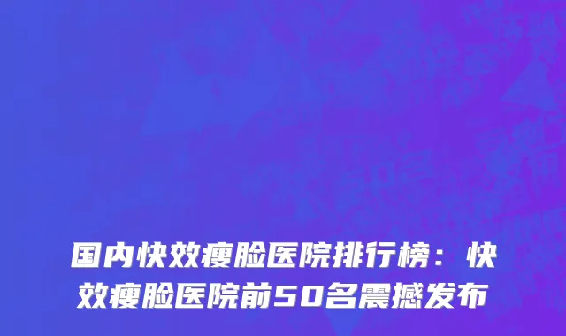 国内快效瘦脸医院排行榜：快效瘦脸医院前50名震撼发布