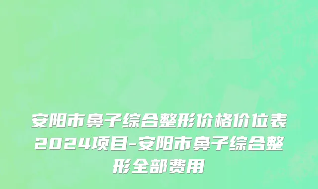 安阳市鼻子综合整形价格价位表2024项目-安阳市鼻子综合整形全部费用