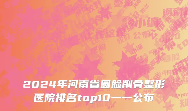 2024年河南省圆脸削骨整形医院排名top10一一公布