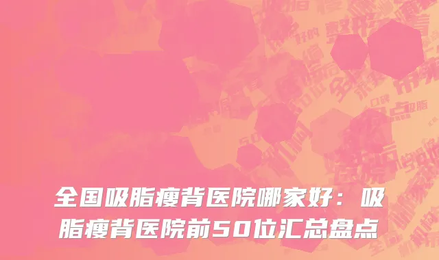 全国吸脂瘦背医院哪家好：吸脂瘦背医院前50位汇总盘点