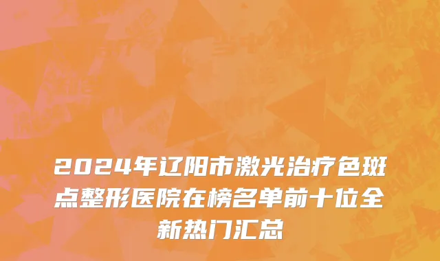 2024年辽阳市激光治疗色斑点整形医院在榜名单前十位全新热门汇总