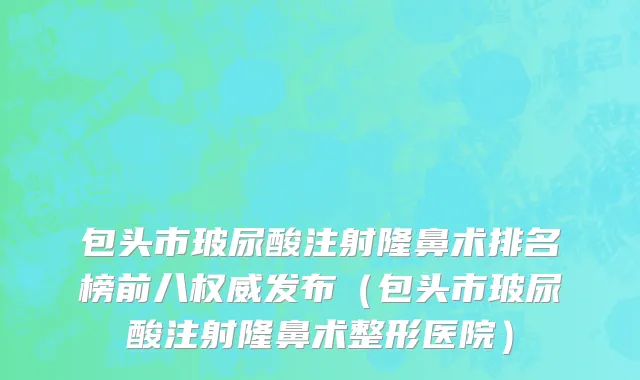 包头市玻尿酸注射隆鼻术排名榜前八权威发布（包头市玻尿酸注射隆鼻术整形医院）