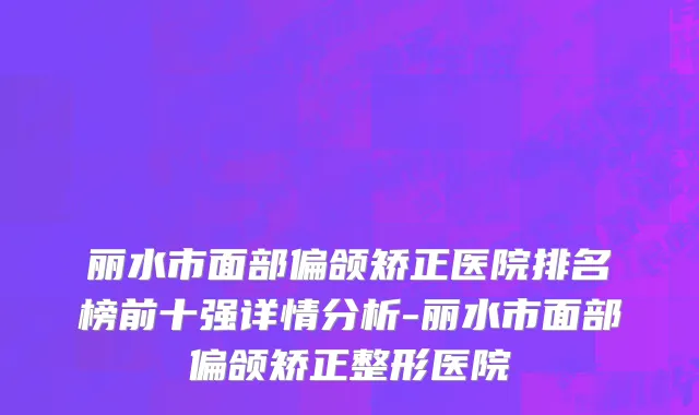 丽水市面部偏颌矫正医院排名榜前十强详情分析-丽水市面部偏颌矫正整形医院