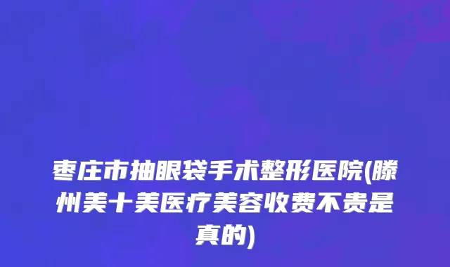 枣庄市抽眼袋手术整形医院(滕州美十美医疗美容收费不贵是真的)
