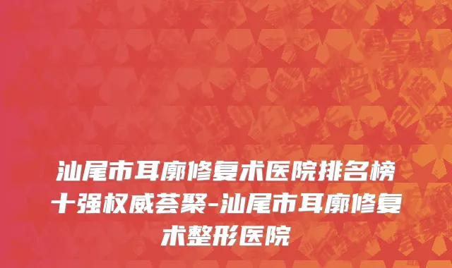 汕尾市耳廓修复术医院排名榜十强权威荟聚-汕尾市耳廓修复术整形医院
