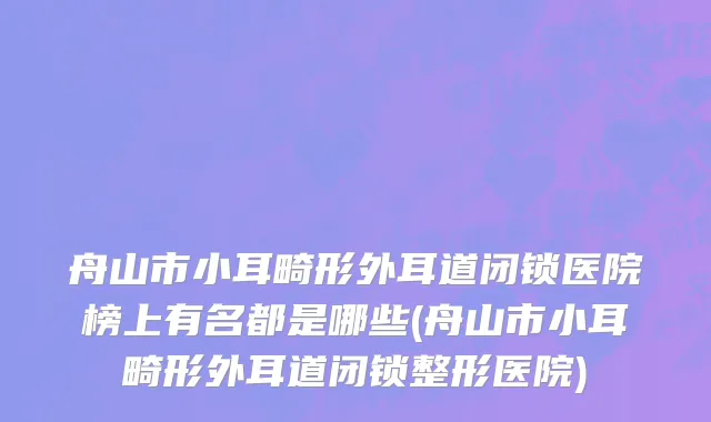 舟山市小耳畸形外耳道闭锁医院榜上有名都是哪些(舟山市小耳畸形外耳道闭锁整形医院)
