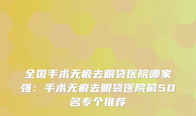 全国手术无痕去眼袋医院哪家强：手术无痕去眼袋医院前50名专个推荐