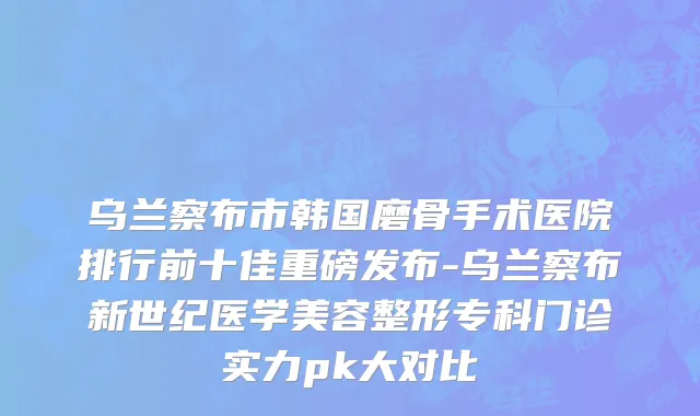 乌兰察布市韩国磨骨手术医院排行前十佳重磅发布-乌兰察布新世纪医学美容整形专科门诊实力pk大对比