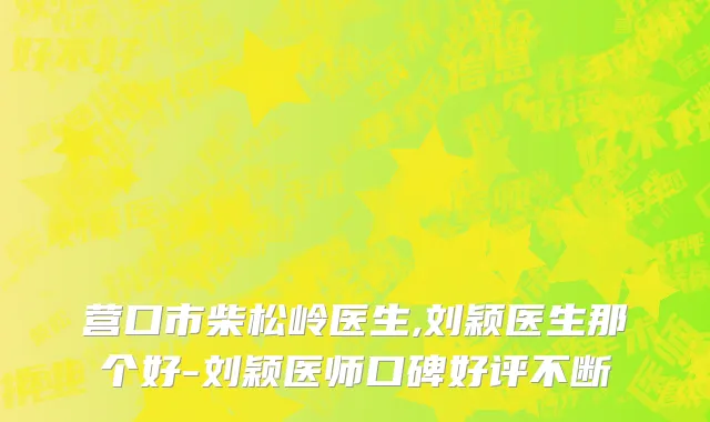 营口市柴松岭医生,刘颖医生那个好-刘颖医师口碑好评不断